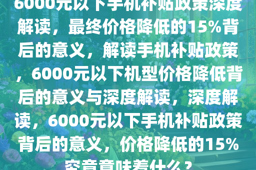 6000元以下手机补贴政策深度解读，最终价格降低的15%背后的意义，解读手机补贴政策，6000元以下机型价格降低背后的意义与深度解读，深度解读，6000元以下手机补贴政策背后的意义，价格降低的15%究竟意味着什么？