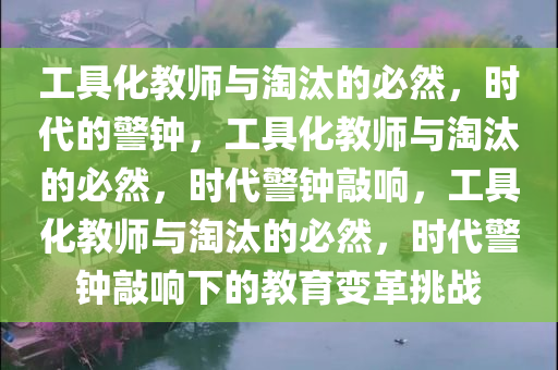 工具化教师与淘汰的必然，时代的警钟，工具化教师与淘汰的必然，时代警钟敲响，工具化教师与淘汰的必然，时代警钟敲响下的教育变革挑战