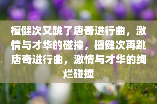 檀健次又跳了唐奇进行曲，激情与才华的碰撞，檀健次再跳唐奇进行曲，激情与才华的绚烂碰撞今晚必出三肖2025_2025新澳门精准免费提供·精确判断