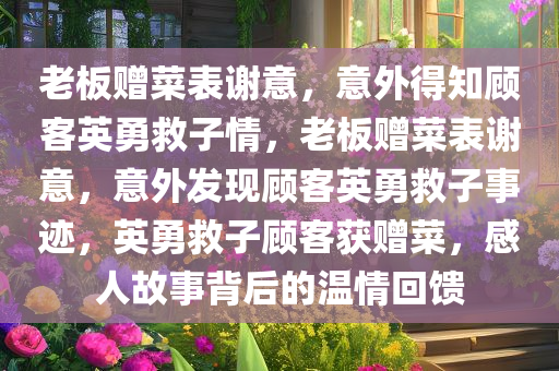 老板赠菜表谢意，意外得知顾客英勇救子情，老板赠菜表谢意，意外发现顾客英勇救子事迹，英勇救子顾客获赠菜，感人故事背后的温情回馈