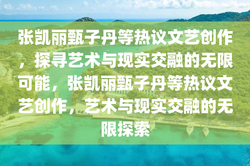 张凯丽甄子丹等热议文艺创作，探寻艺术与现实交融的无限可能，张凯丽甄子丹等热议文艺创作，艺术与现实交融的无限探索今晚必出三肖2025_2025新澳门精准免费提供·精确判断