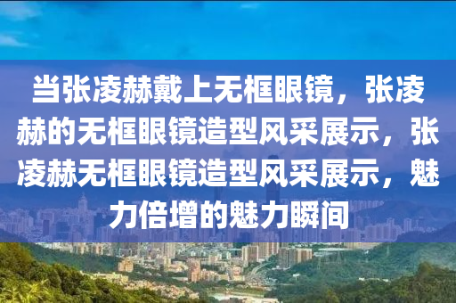 当张凌赫戴上无框眼镜，张凌赫的无框眼镜造型风采展示，张凌赫无框眼镜造型风采展示，魅力倍增的魅力瞬间今晚必出三肖2025_2025新澳门精准免费提供·精确判断