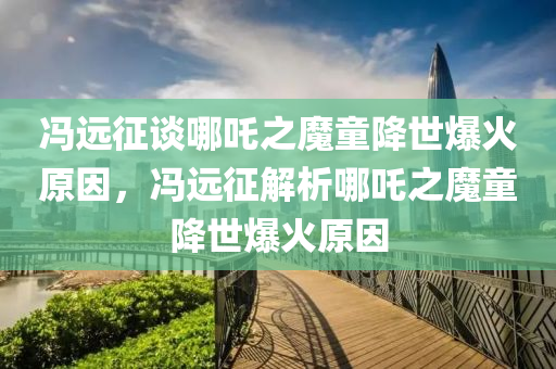 冯远征谈哪吒之魔童降世爆火原因，冯远征解析哪吒之魔童降世爆火原因今晚必出三肖2025_2025新澳门精准免费提供·精确判断