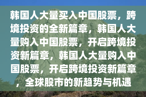 韩国人大量买入中国股票，跨境投资的全新篇章，韩国人大量购入中国股票，开启跨境投资新篇章，韩国人大量购入中国股票，开启跨境投资新篇章，全球股市的新趋势与机遇