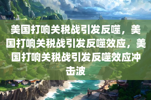 美国打响关税战引发反噬，美国打响关税战引发反噬效应，美国打响关税战引发反噬效应冲击波
