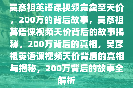 吴彦祖英语课视频竟卖至天价，200万的背后故事，吴彦祖英语课视频天价背后的故事揭秘，200万背后的真相，吴彦祖英语课视频天价背后的真相与揭秘，200万背后的故事全解析