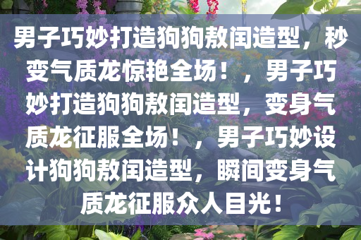 男子巧妙打造狗狗敖闰造型，秒变气质龙惊艳全场！，男子巧妙打造狗狗敖闰造型，变身气质龙征服全场！，今晚必出三肖2025_2025新澳门精准免费提供·精确判断男子巧妙设计狗狗敖闰造型，瞬间变身气质龙征服众人目光！