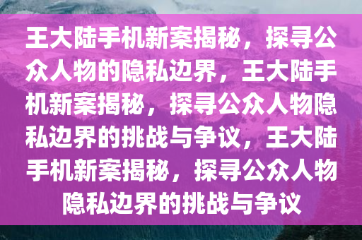 王大陆手机新案揭秘，探寻公众人物的隐私边界，王大陆手机新案揭秘，探寻公众人物隐私边界的挑战与争议，王大陆手机新案揭秘，探寻公众人物隐私边界的挑战与争议今晚必出三肖2025_2025新澳门精准免费提供·精确判断