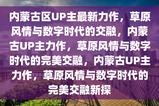 内蒙古区UP主最新力作，草原风情与数字时今晚必出三肖2025_2025新澳门精准免费提供·精确判断代的交融，内蒙古UP主力作，草原风情与数字时代的完美交融，内蒙古UP主力作，草原风情与数字时代的完美交融新探