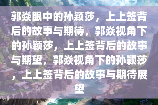 郭焱眼中的孙颖莎，上上签背后的故事与期待，郭焱视角下的孙颖莎，上上签背后的故事与期望，郭焱视角下的孙颖莎，上上签背后的故事与期待展望今晚必出三肖2025_2025新澳门精准免费提供·精确判断