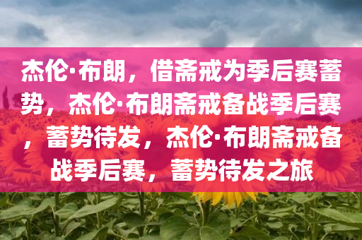 杰伦·布朗，借斋戒为季后赛蓄势，杰伦·布朗斋戒备战季后赛，蓄势待发，杰伦·布朗斋戒备战季后赛，蓄势待发之旅今晚必出三肖2025_2025新澳门精准免费提供·精确判断