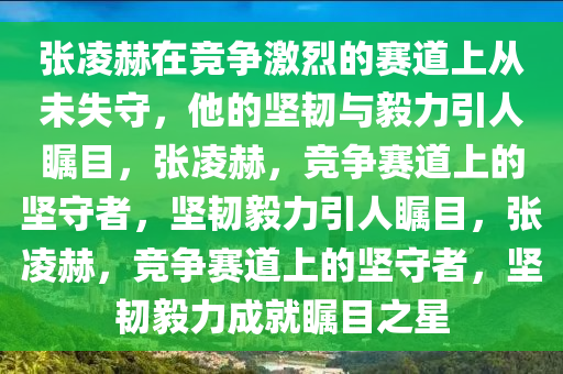 张凌赫在竞争激烈的赛道上从未失守，他的坚韧与毅力引人瞩目，张凌赫，竞争赛道上的坚守者，坚韧毅力引人瞩目，张凌赫，竞争赛道上的坚守者，坚韧毅力成就瞩目之星今晚必出三肖2025_2025新澳门精准免费提供·精确判断
