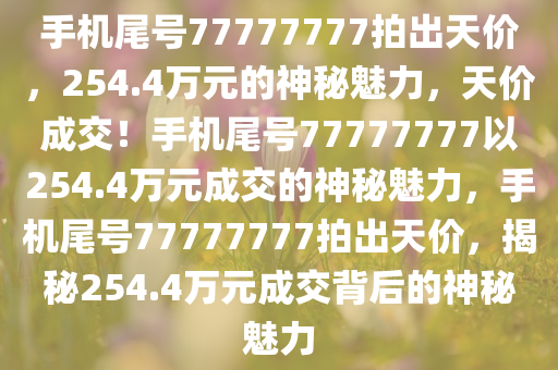 手机尾号77777777拍出天价，254今晚必出三肖2025_2025新澳门精准免费提供·精确判断.4万元的神秘魅力，天价成交！手机尾号77777777以254.4万元成交的神秘魅力，手机尾号77777777拍出天价，揭秘254.4万元成交背后的神秘魅力