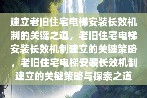 建立老旧住宅电梯安装长效机制的关键之道，老旧住宅电梯安装长效机制建立的关键策略，老旧住宅电梯安装长效机制建立的关键策略与探索之道今晚必出三肖2025_2025新澳门精准免费提供·精确判断