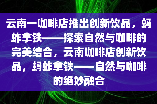 云南一咖啡店推出创新饮品，蚂蚱拿铁——探索自然与咖啡的完美结合，云南咖啡店创新饮品，蚂蚱拿铁——自然与咖啡的绝妙融合