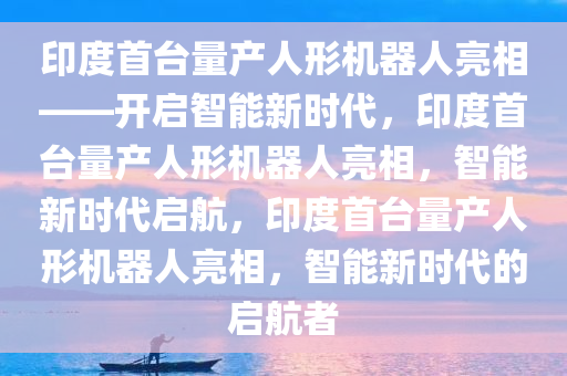 印度首台量产人形机器人亮相——开启智能新时代，印度首台量产人形机器人亮相，智能新时代启航，印度首台量产人形机器人亮相，智能新时代的启航者今晚必出三肖2025_2025新澳门精准免费提供·精确判断