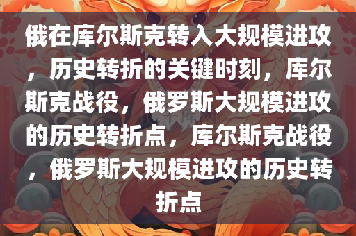 俄在库尔斯克转入大规模进攻，历史转折的关键时刻，库尔斯克战役，俄罗斯大规模进攻的历史转折点，库尔斯克战役，俄罗斯大今晚必出三肖2025_2025新澳门精准免费提供·精确判断规模进攻的历史转折点