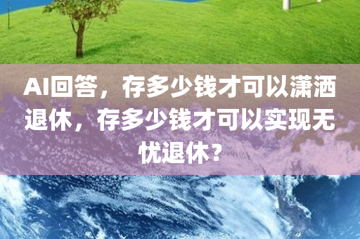AI回答，存多少钱才可以潇洒退休，存多少钱才可以实现无忧退休？今晚必出三肖2025_2025新澳门精准免费提供·精确判断