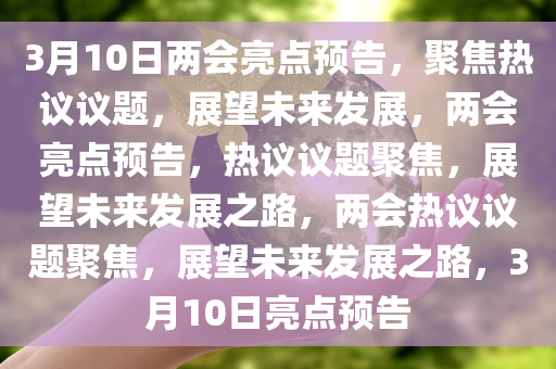3月10日两会亮点预告，聚焦热议议题，展望未来发展，两会亮点预告，热议议题聚焦，展望未来发展之路，两会热议议题聚焦，展望未来发展之路，3月10日亮点预告