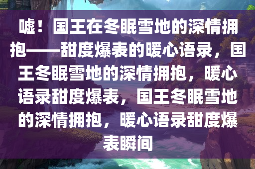 嘘！国王在冬眠雪地的深情拥抱——甜度爆表的暖心语录，国王冬眠雪地的深情拥抱，暖心语录甜度爆表，国王冬眠雪地的深情拥抱，暖心语录甜度爆表瞬间
