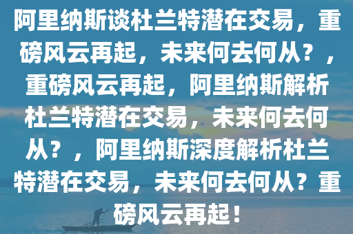 阿里纳斯谈杜兰特潜在交易，重磅风云再起，未来何去何从？，重磅风云再起，阿里纳斯解析杜兰特潜在交易，未来何去何从？，阿里纳斯深度解析杜兰特潜在交易，未来何去何从？重磅风云再起！今晚必出三肖2025_2025新澳门精准免费提供·精确判断