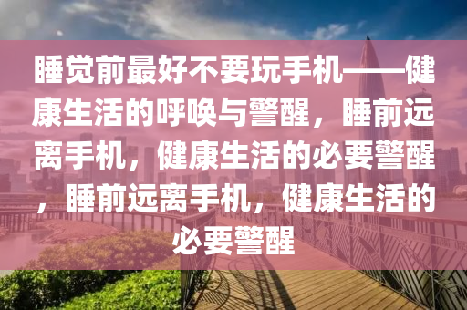 睡觉前最好不要玩手机——健康生活的呼唤与警醒，睡前远离手机，健康生活的必要警醒，睡前远离手机，健康生活的必要警醒