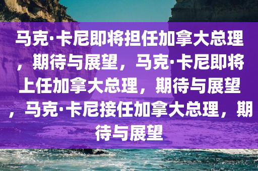马克·卡尼即将担任加拿大总理，期待与展望，马克·卡尼即将上任加拿大总理，期待与展望，马克·卡尼接任加拿大总理，期待与展望今晚必出三肖2025_2025新澳门精准免费提供·精确判断