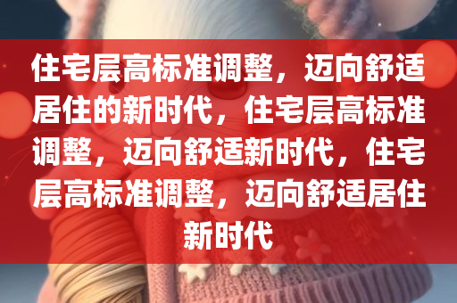 住宅层高标准调整，迈向舒适居住的新时代，住宅层高标准调整，迈向舒适新时代，住宅层高标准调整，迈向舒适居住新时代