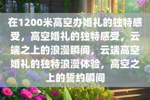 在1200米高空办婚礼的独特感受，高空婚礼的独特感受，云端之上的浪漫瞬间，云端高空婚礼的独特浪漫体验，高空之上的誓约瞬间今晚必出三肖2025_2025新澳门精准免费提供·精确判断