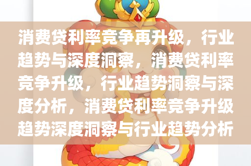 消费贷利率竞争再升级，行业趋势与深度洞察，消费贷利率竞争升级，行业趋势洞察与深度分析，消费贷利率竞争升级趋势深度洞察与行业趋势分析