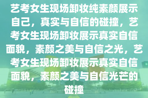 艺考女生现场卸妆纯素颜展示自己，真实与自信的碰撞，艺考女生现场卸妆展示真实自信面貌，素颜之美与自信之光，艺考女生现场卸妆展示真实自信面貌，素颜之美与自信光芒的碰撞