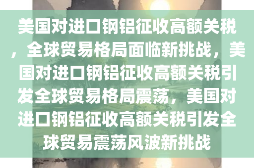 美国对进口钢铝征收高额关税，全球贸易格局面临新挑战，美国对进口钢铝征收高额关税引发全球贸易格局震荡，美国今晚必出三肖2025_2025新澳门精准免费提供·精确判断对进口钢铝征收高额关税引发全球贸易震荡风波新挑战