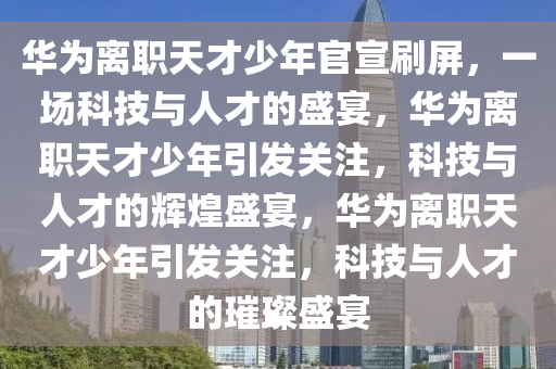 华为离职天才少年官宣刷屏，一场科技与人才的盛宴，华为离职天才少年引发关注，科技与人才的辉煌盛宴，华为离职天才少年引发关注，科技与人才的璀璨盛宴今晚必出三肖2025_2025新澳门精准免费提供·精确判断