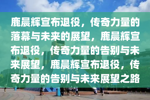 鹿晨辉宣布退役，传奇力量的落幕与未来的展望，鹿晨辉宣布退役，传奇力量的告别与未来展望，鹿晨辉宣布退役，传奇力量的告别与未来展望之路