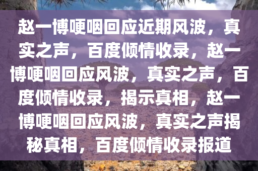 赵一博哽咽回应近期风波，真实之声，百度倾情收录，赵一博哽咽回应风波，真实之声，百度倾情收录，揭示真相，赵一博哽咽回应风波，真实之声揭秘真相，百度倾情收录报道今晚必出三肖2025_2025新澳门精准免费提供·精确判断