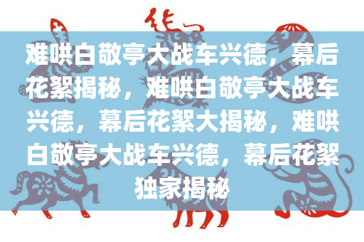 难哄白敬亭大战车兴德，幕后花絮揭秘，难哄白敬亭大战车兴德，幕今晚必出三肖2025_2025新澳门精准免费提供·精确判断后花絮大揭秘，难哄白敬亭大战车兴德，幕后花絮独家揭秘