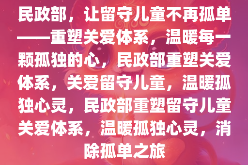 民政部，让留守儿童不再孤单——重塑关爱体系，温暖每一颗孤独的心，民政部重塑关爱体系，关爱留守儿童，温暖孤独心灵，民政部重塑留守儿童关爱体系，温暖孤独心灵，消除孤单之旅
