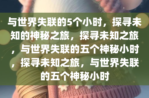 与世界失联的5个小时，探寻未知的神秘之旅，探寻未知之旅，与世界失联的五个神秘小时，探寻未知之旅，与世界失联的五个神秘小时今晚必出三肖2025_2025新澳门精准免费提供·精确判断
