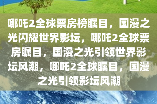 哪吒2全球票房榜瞩目，国漫之光闪耀世界影坛，哪吒2全球票房瞩目，国漫之光引领世界影坛今晚必出三肖2025_2025新澳门精准免费提供·精确判断风潮，哪吒2全球瞩目，国漫之光引领影坛风潮
