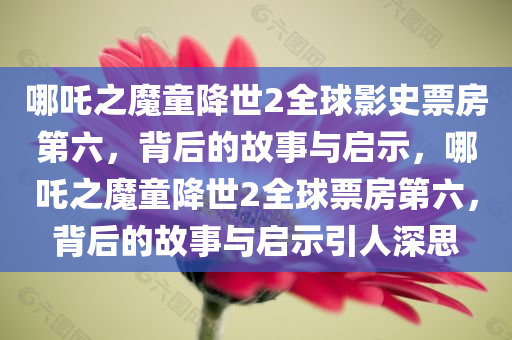 哪吒之魔童降世2全球影史票房第六，背后的故事与启示，哪吒之魔童降世2全球票房第六，背后的故事与启示引人深思今晚必出三肖2025_2025新澳门精准免费提供·精确判断