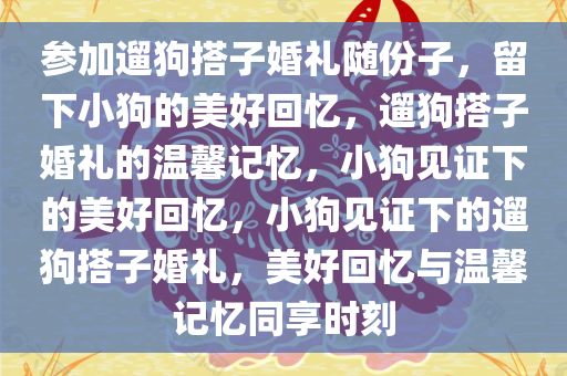 参加遛狗搭子婚礼随份子，留下小狗的美好回忆，遛狗搭子婚礼的温馨记忆，小狗见证下的美好回忆，小狗见证下的遛狗搭子婚礼，美好回忆与温馨记忆同享时刻今晚必出三肖2025_2025新澳门精准免费提供·精确判断