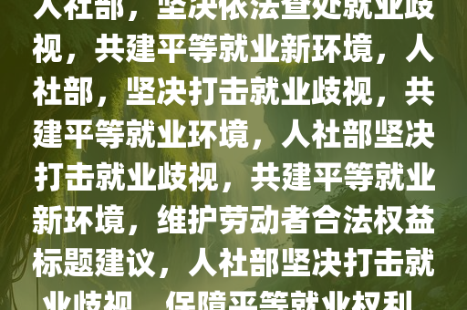 人社部，坚决依法查处就业歧视，共建平等就业新环境，人社部，坚决打击就业歧视，共建平等就业环境，人社部坚决打击就业歧视，共建平等就业新环境，维护劳动者合法权益标题建议，人社部坚决打击就业歧视，保障平等就业权利。