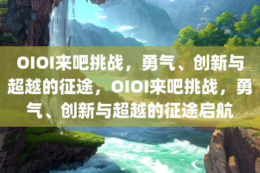 OIOI来吧挑战，勇气、创新与超越的征途，OIOI来吧挑战，勇气、创新与超越的征途启航
