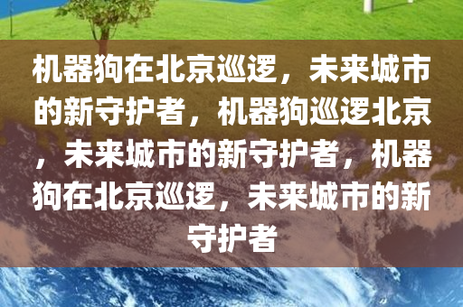 机器狗在北京巡逻，未来城市的新守护者，机器狗巡逻北京，未来城市的新守护者，机器狗在北京巡逻，未来城市的新守护者