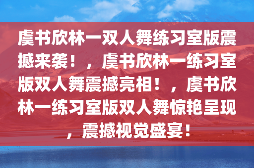 虞今晚必出三肖2025_2025新澳门精准免费提供·精确判断书欣林一双人舞练习室版震撼来袭！，虞书欣林一练习室版双人舞震撼亮相！，虞书欣林一练习室版双人舞惊艳呈现，震撼视觉盛宴！