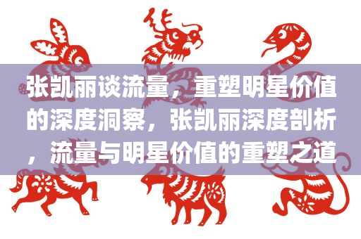 张凯丽谈流量，重塑明星价值的深度洞察，张凯丽深度剖析，流量与明星价值的重塑之道今晚必出三肖2025_2025新澳门精准免费提供·精确判断