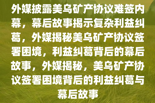 外媒披露美乌矿产协议难签内幕，幕后故事揭示复杂利益纠葛，外媒揭秘美乌矿产协议签署困境，利益纠葛背后的幕后故事，外媒揭秘，美乌矿产协议签署困境背后的利益纠葛与幕后故事今晚必出三肖2025_2025新澳门精准免费提供·精确判断
