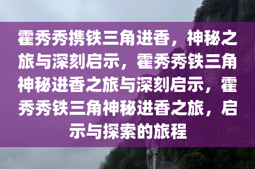 霍秀秀携铁三角进香，神秘之旅与深刻启示，霍秀秀铁三角神秘进香之旅与深刻启示，霍秀秀铁三角神秘进香之旅，启示与探索的旅程