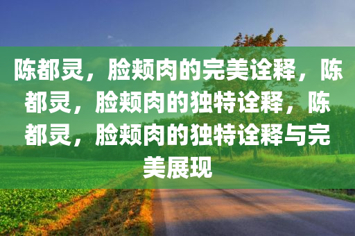 陈都灵，脸颊肉的完美诠释，陈都灵，脸颊肉的独特诠释，陈都灵，脸颊肉的独特诠释与完美展现