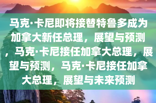 马克·卡尼即将接替特鲁多成为加拿大新任总理，展望与预测，马克·卡尼接任加拿大总理，展望与预测，马克·卡尼接任加拿大总理，展望与未来预测今晚必出三肖2025_2025新澳门精准免费提供·精确判断